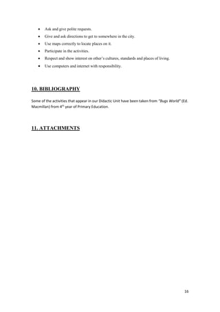 16 
 Ask and give polite requests. 
 Give and ask directions to get to somewhere in the city. 
 Use maps correctly to locate places on it. 
 Participate in the activities. 
 Respect and show interest on other’s cultures, standards and places of living. 
 Use computers and internet with responsibility. 
10. BIBLIOGRAPHY 
Some of the activities that appear in our Didactic Unit have been taken from “Bugs World” (Ed. 
Macmillan) from 4th year of Primary Education. 
11. ATTACHMENTS 
