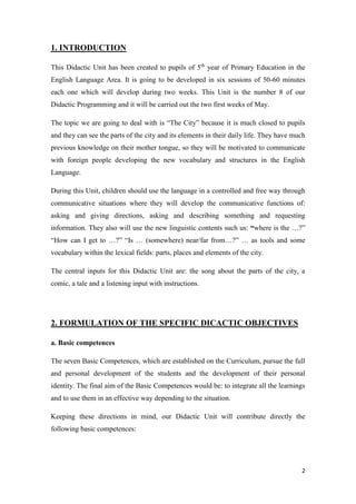 2 
1. INTRODUCTION 
This Didactic Unit has been created to pupils of 5th year of Primary Education in the 
English Language Area. It is going to be developed in six sessions of 50-60 minutes 
each one which will develop during two weeks. This Unit is the number 8 of our 
Didactic Programming and it will be carried out the two first weeks of May. 
The topic we are going to deal with is “The City” because it is much closed to pupils 
and they can see the parts of the city and its elements in their daily life. They have much 
previous knowledge on their mother tongue, so they will be motivated to communicate 
with foreign people developing the new vocabulary and structures in the English 
Language. 
During this Unit, children should use the language in a controlled and free way through 
communicative situations where they will develop the communicative functions of: 
asking and giving directions, asking and describing something and requesting 
information. They also will use the new linguistic contents such us: “where is the …?” 
“How can I get to …?” “Is … (somewhere) near/far from…?” … as tools and some 
vocabulary within the lexical fields: parts, places and elements of the city. 
The central inputs for this Didactic Unit are: the song about the parts of the city, a 
comic, a tale and a listening input with instructions. 
2. FORMULATION OF THE SPECIFIC DICACTIC OBJECTIVES 
a. Basic competences 
The seven Basic Competences, which are established on the Curriculum, pursue the full 
and personal development of the students and the development of their personal 
identity. The final aim of the Basic Competences would be: to integrate all the learnings 
and to use them in an effective way depending to the situation. 
Keeping these directions in mind, our Didactic Unit will contribute directly the 
following basic competences: 
 