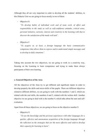 Although they all are very important in order to develop all the students’ abilities, in 
this Didactic Unit we are going to focus mostly in two of them: 
4 
- Objective b: 
“To develop habits of individual work and of team work, of effort and 
responsibility in the study as well as self-confidence attitudes, critical sense, 
personal initiative, curiosity, interest and creativity in the learning with that to 
discover the satisfaction of the made well task”. 
- Objective f: 
“To acquire in, at least, a foreign language the basic communicative 
competence that allows them to express and to understand simple messages and 
to develop in daily situations”. 
Taking into account the two objectives, we are going to work in a creativity way, 
focusing on the Learning to learn competence and trying to make them always 
participants of their own learning. 
c. General Objectives of the Area 
All the objectives of the Area try to get different and significant inputs in order to 
develop properly the skills and micro-skills of the pupils. There are different objectives 
related to different abilities, we are going to work with the numbers 1 and 2, which are 
related with the oral skills, the numbers 4 and 5, related with the written skill. Another 
objective we are going to deal with is the number 8, which talks about the auto and self-evaluation. 
Apart from all these objectives, we are going to focus on the objective number 9: 
- Objective 9: 
“To use the knowledge and the previous experiences with other languages for a 
quicker, effective and autonomous acquisition of the foreign language through 
the reflection on the strategies that are the more effective and valid to develop 
their capacity for learning to learn”. 
 