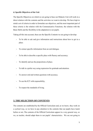 5 
d. Specific Objectives of the Unit 
The Specific Objectives on which we are going to base our Didactic Unit will work in a 
direct relation with the contents and the activities we want to develop. We have kept in 
mind a set of criteria in order to formulate our objectives, and the most important part of 
these criteria is the relation with the Communicative Functions, the relation with the 
Basic Skills and the flexibility in the adaptation to our pupils. 
Taking all this into account, these are the Specific Contents we are going to develop: 
- To be able to ask and give information and instructions about how to get to a 
place. 
- To extract specific information from an oral dialogue. 
- To be able to describe a specific place with fluency and accuracy. 
- To identify and use the prepositions of place. 
- To talk in a polite way using expression for gratitude and attention. 
- To answer oral and written questions with accuracy. 
- To use the ICT with responsibility. 
- To respect the standards of living. 
3. THE SELECTION OF CONTENTS 
The contents are established by the Official Curriculum and, as we know, they work on 
a cyclical way, so we have to pay attention to the contents that our pupils have learnt 
before or not. The contents of the Official Curriculum appear in a very general way, so 
we, as teacher, should adapt them to our pupils’ characteristics. We are not going to 
 
