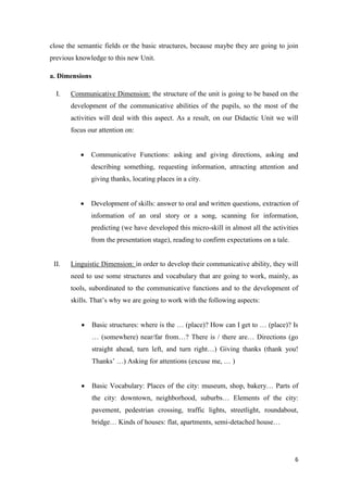 close the semantic fields or the basic structures, because maybe they are going to join 
previous knowledge to this new Unit. 
6 
a. Dimensions 
I. Communicative Dimension: the structure of the unit is going to be based on the 
development of the communicative abilities of the pupils, so the most of the 
activities will deal with this aspect. As a result, on our Didactic Unit we will 
focus our attention on: 
 Communicative Functions: asking and giving directions, asking and 
describing something, requesting information, attracting attention and 
giving thanks, locating places in a city. 
 Development of skills: answer to oral and written questions, extraction of 
information of an oral story or a song, scanning for information, 
predicting (we have developed this micro-skill in almost all the activities 
from the presentation stage), reading to confirm expectations on a tale. 
II. Linguistic Dimension: in order to develop their communicative ability, they will 
need to use some structures and vocabulary that are going to work, mainly, as 
tools, subordinated to the communicative functions and to the development of 
skills. That’s why we are going to work with the following aspects: 
 Basic structures: where is the … (place)? How can I get to … (place)? Is 
… (somewhere) near/far from…? There is / there are… Directions (go 
straight ahead, turn left, and turn right…) Giving thanks (thank you! 
Thanks’ …) Asking for attentions (excuse me, … ) 
 Basic Vocabulary: Places of the city: museum, shop, bakery… Parts of 
the city: downtown, neighborhood, suburbs… Elements of the city: 
pavement, pedestrian crossing, traffic lights, streetlight, roundabout, 
bridge… Kinds of houses: flat, apartments, semi-detached house… 
 