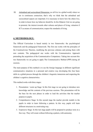 III. Attitudinal and sociocultural Dimension: we all live in a global world, where we 
are in continuous connection, that’s why we think that the attitudinal and 
sociocultural aspects are important. It is necessary to know how the others live, 
in order to know how my behavior should be. In this Didactic Unit we are going 
to promote: the interest towards other cultures and places of living, valuation if 
ICT as means of communication, respect the standards of living. 
7 
4. METHODOLOGY. 
The Official Curriculum is based mainly in two frameworks: the psychological 
framework and the pedagogical framework. The first one works with the principles of 
the Constructivism Theories, modifying the previous schemes and joining them with 
new contents. The pedagogical one works with the Communicative Approach 
pretending the acquisition of the Communicative Competence. Taking into account this 
two frameworks we are going to apply The Communicative Method (PPP) during all 
sessions. 
The main purpose of this method is to use the foreign language in different significant 
communicative situations in a personal and creative way developing this four basic 
skills in a global process through the children´s linguistic immersion and respecting the 
children´s cognitive characteristics. 
This method works with three stages: 
1. Presentation / warm up Stage: In this first stage we are going to introduce new 
knowledge and the contents of the previous sessions. This presentation will be 
the base for the next phases in order to lead the activities that the teacher 
purpose to pupils. 
2. Comprehensive Stage: In this second stage the teacher provide models to the 
pupils in order to learn following a pattern. In this way, pupils will learn 
different structures in a motivating way. 
3. Expressive Stage: In this last stage pupils will be prepared to produce texts in a 
free way. They will create without following a pattern, with autonomy. 
 