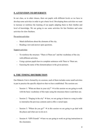 8 
5. ATTENTION TO DIVERSITY 
In our class, as in other classes, there are pupils with different levels so we have to 
develop some activities in order to get a basic level. Developing these activities we want 
to increase or reinforce the learning of our pupils adapting them to their rhythm and 
level of knowledge. We are going to use some activities for fast finishers and some 
activities for slow finishers. 
Pro-action activities 
- Match definitions about the elements of the city. 
- Reading a text and answer open questions. 
Support activities 
- To reinforce the structure: “There is/There are” and the vocabulary of the city 
with different activities. 
- Using a picture pupils have to complete sentences with There is/ There are. 
- Guessing the name of the elements/places in the given pictures. 
6. THE TIMING DISTRIBUTION 
Our Didactic Unit is formed by six sessions; each of them includes some small activities 
to put in practice the specific objectives that we have established. The sessions are: 
- Session 1: “What are there in your city?”  in this session we are going to work 
with the basic vocabulary of this topic using the structures there is and there are. 
- Session 2: “Singing in the city”  here, we are going to listen to a song in order 
to internalize the previous contents and to offer a varied input. 
- Session 3: “Where do you go?”  in this session we are going to go deal with 
the places and what can we do on it. 
- Session 4: “GPS Friends”  here we are going to work on giving instructions to 
the classmates. 
 