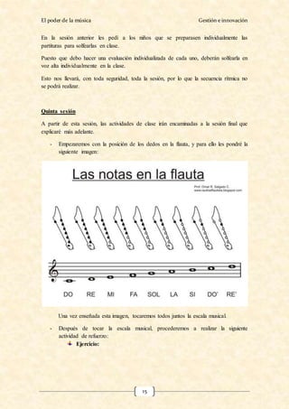 El poder de la música Gestión e innovación
15
En la sesión anterior les pedí a los niños que se preparasen individualmente las
partituras para solfearlas en clase.
Puesto que debo hacer una evaluación individualizada de cada uno, deberán solfearla en
voz alta individualmente en la clase.
Esto nos llevará, con toda seguridad, toda la sesión, por lo que la secuencia rítmica no
se podrá realizar.
Quinta sesión
A partir de esta sesión, las actividades de clase irán encaminadas a la sesión final que
explicaré más adelante.
- Empezaremos con la posición de los dedos en la flauta, y para ello les pondré la
siguiente imagen:
Una vez enseñada esta imagen, tocaremos todos juntos la escala musical.
- Después de tocar la escala musical, procederemos a realizar la siguiente
actividad de refuerzo:
Ejercicio:
 