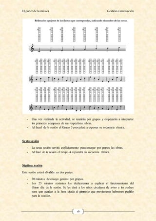 El poder de la música Gestión e innovación
16
- Una vez realizada la actividad, se reunirán por grupos y empezarán a interpretar
los primeros compases de sus respectivas obras.
- Al finzal de la sesión el Grupo 3 procederá a exponer su secuencia rítmica.
Sexta sesión
- La sexta sesión servirá explícitamente para ensayar por grupos las obras.
- Al final de la sesión el Grupo 4 expondrá su secuencia rítmica.
Séptima sesión
Esta sesión estará dividida en dos partes:
- 20 minutos de ensayo general por grupos.
- Los 25 minutos restantes los dedicaremos a explicar el funcionamiento del
último día de la sesión. Se les dará a los niños circulares de aviso a los padres
para que acudan a la hora citada al gimnasio que previamente habremos pedido
para la ocasión.
 