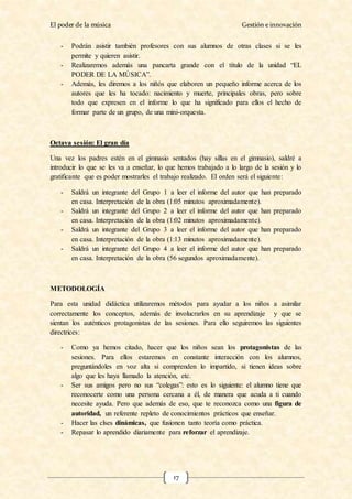 El poder de la música Gestión e innovación
17
- Podrán asistir también profesores con sus alumnos de otras clases si se les
permite y quieren asistir.
- Realizaremos además una pancarta grande con el título de la unidad “EL
PODER DE LA MÚSICA”.
- Además, les diremos a los niñós que elaboren un pequeño informe acerca de los
autores que les ha tocado: nacimiento y muerte, principales obras, pero sobre
todo que expresen en el informe lo que ha significado para ellos el hecho de
formar parte de un grupo, de una mini-orquesta.
Octava sesión: El gran día
Una vez los padres estén en el gimnasio sentados (hay sillas en el gimnasio), saldré a
introducir lo que se les va a enseñar, lo que hemos trabajado a lo largo de la sesión y lo
gratificante que es poder mostrarles el trabajo realizado. El orden será el siguiente:
- Saldrá un integrante del Grupo 1 a leer el informe del autor que han preparado
en casa. Interpretación de la obra (1:05 minutos aproximadamente).
- Saldrá un integrante del Grupo 2 a leer el informe del autor que han preparado
en casa. Interpretación de la obra (1:02 minutos aproximadamente).
- Saldrá un integrante del Grupo 3 a leer el informe del autor que han preparado
en casa. Interpretación de la obra (1:13 minutos aproximadamente).
- Saldrá un integrante del Grupo 4 a leer el informe del autor que han preparado
en casa. Interpretación de la obra (56 segundos aproximadamente).
METODOLOGÍA
Para esta unidad didáctica utilizaremos métodos para ayudar a los niños a asimilar
correctamente los conceptos, además de involucrarlos en su aprendizaje y que se
sientan los auténticos protagonistas de las sesiones. Para ello seguiremos las siguientes
directrices:
- Como ya hemos citado, hacer que los niños sean los protagonistas de las
sesiones. Para ellos estaremos en constante interacción con los alumnos,
preguntándoles en voz alta si comprenden lo impartido, si tienen ideas sobre
algo que les haya llamado la atención, etc.
- Ser sus amigos pero no sus “colegas”: esto es lo siguiente: el alumno tiene que
reconocerte como una persona cercana a él, de manera que acuda a ti cuando
necesite ayuda. Pero que además de eso, que te reconozca como una figura de
autoridad, un referente repleto de conocimientos prácticos que enseñar.
- Hacer las clses dinámicas, que fusionen tanto teoría como práctica.
- Repasar lo aprendido diariamente para reforzar el aprendizaje.
 