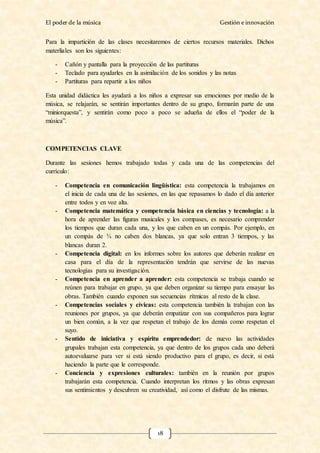 El poder de la música Gestión e innovación
18
Para la impartición de las clases necesitaremos de ciertos recursos materiales. Dichos
materliales son los siguientes:
- Cañón y pantalla para la proyección de las partituras
- Teclado para ayudarles en la asimilación de los sonidos y las notas
- Partituras para repartir a los niños
Esta unidad didáctica les ayudará a los niños a expresar sus emociones por medio de la
música, se relajarán, se sentirán importantes dentro de su grupo, formarán parte de una
“miniorquesta”, y sentirán como poco a poco se adueña de ellos el “poder de la
música”.
COMPETENCIAS CLAVE
Durante las sesiones hemos trabajado todas y cada una de las competencias del
currículo:
- Competencia en comunicación lingüística: esta competencia la trabajamos en
el inicia de cada una de las sesiones, en las que repasamos lo dado el día anterior
entre todos y en voz alta.
- Competencia matemática y competencia básica en ciencias y tecnología: a la
hora de aprender las figuras musicales y los compases, es necesario comprender
los tiempos que duran cada una, y los que caben en un compás. Por ejemplo, en
un compás de ¾ no caben dos blancas, ya que solo entran 3 tiempos, y las
blancas duran 2.
- Competencia digital: en los informes sobre los autores que deberán realizar en
casa para el día de la representación tendrán que servirse de las nuevas
tecnologías para su investigación.
- Competencia en aprender a aprender: esta competencia se trabaja cuando se
reúnen para trabajar en grupo, ya que deben organizar su tiempo para ensayar las
obras. También cuando exponen sus secuencias rítmicas al resto de la clase.
- Competencias sociales y cívicas: esta competencia también la trabajan con las
reuniones por grupos, ya que deberán empatizar con sus compañeros para lograr
un bien común, a la vez que respetan el trabajo de los demás como respetan el
suyo.
- Sentido de iniciativa y espíritu emprendedor: de nuevo las actividades
grupales trabajan esta competencia, ya que dentro de los grupos cada uno deberá
autoevaluarse para ver si está siendo productivo para el grupo, es decir, si está
haciendo la parte que le corresponde.
- Conciencia y expresiones culturales: también en la reunión por grupos
trabajarán esta competencia. Cuando interpretan los ritmos y las obras expresan
sus sentimientos y descubren su creatividad, así como el disfrute de las mismas.
 
