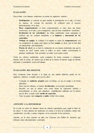 El poder de la música Gestión e innovación
19
EVALUACIÓN
Para evaluar a los alumnos tendremos en cuenta los siguientes criterios:
- Participación: se valorará en gran medida la participación en el aula, a la hora
de repasar, de corregir los ejercicios, de colaborar para el correcto
funcionamiento de la clase.
- Buen comportamiento: el buen comportamiento es clave para una buena
convivencia en el aula y, por consiguiente, para un buen rendimiento académico.
- Realización de las actividades: las fichas establecidas serán entregadas al
profesor que las evaluará atendiendo a su limpieza y adecuación de los
contenidos.
- Trabajo en equipo: se evaluará si el alumno es capaz de comprometerse con
sus compañeros de grupo para lograr un bien común, es decir, que la obra final
sea interpretada adecuadamente.
- Prueba de nivel: no se hará la realización de un examen tradicional, sino que la
“prueba de nivel” tratará sobre el solfeo, es decir, solfear correctamente la
partitura establecida. Esta actividad se realiza en la cuarta sesión.
Todos los criterios establecidos serán evaluados de forma constante y continuada
durante toda la sesión, de manera que al final de la misma el maestro tenga un informe
adecuado y consolidado acerca del alumno.
EVALUACIÓN DEL DOCENTE
Para evaluarme como docente a lo largo de esta unidad didáctica partiré de los
siguientes objetivos a cumplir para con los niños:
- Conseguir un ambiente propicio para el trabajo, ya sea en equipo o de forma
individual.
- Hacer que los alumnos se sientan involucrados en su propio aprendizaje.
- Hacerles ver que la música sirve como forma de expresarse artística y
personalmente, es decir, que adquieran sensibilización suficiente por la música
que les lleve a usarla como medio de expresión.
- Tener un grupo más compacto y unido al final de la misma.
ATENCIÓN A LA DIVERSIDAD
En el aula no todos los alumnos tienen las mismas capacidades para seguir el ritmo de
las clases. A estos alumnos los tendremos en cuenta a la hora de evaluarlos, siendo más
considerados con ellos y menos exigentes en la corrección de los ejercicios.
Además, en la clase tenemos un niño con Trastorno por Déficit de Atención, que
debemos tener adecuadamente controlado.
 