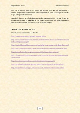 El poder de la música Gestión e innovación
20
Para ello, le haremos partícipe del repaso que hacemos todos los días los primeros 5
minutos preguntándole continuamente si ha comprendido el tema, y que diga en voz alta
lo que le ha parecido interesante.
Además, le daremos un rol más importante en los grupos de trabajo, y es que él va a ser
el encargado de tocar el triángulo; de esta manera, deberá estar más atento para tocarlo
en el momento adecuado, que será en el inicio de cada compás.
WEBGRAFÍA Y BIBLIOGRAFÍA
Decreto currículo de Castilla- La Mancha
http://www.doslourdes.net/Lenguaje_musical_5.htm
http://www.juntadeandalucia.es/averroes/iesmateoaleman/musica/documentos/1eso/act
ividades-lenguaje-1eso.pdf
http://raulinelflautista.blogspot.com.es/2010/12/las-notas-basicas-en-la-flauta-dulce.html
http://msicaadeladiaz.blogspot.com.es/2011/03/exploramos-los-instrumentos-de.html
http://samuelhudson81.wordpress.com/2014/08/25/la-partitura-guitarra/
http://ritmoymamboblogger.blogspot.com.es/2011/06/escala-musical-y-sonidos-musica-
aprendo.html
https://musilerena93.wordpress.com/author/musilerena93/page/2/
http://escuelapedrerahuertas.blogspot.com.es/2013/04/himno-de-la-alegria.html
http://anaprofemusic.blogspot.com.es/2012/02/la-primavera-antonio-vivaldi.html
 