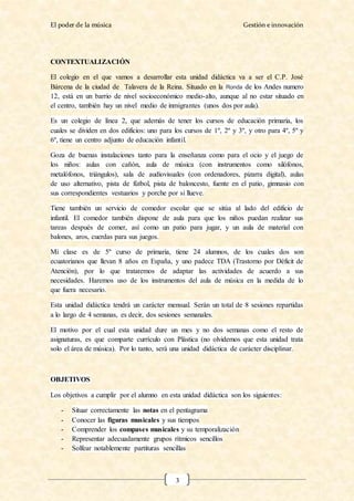El poder de la música Gestión e innovación
3
CONTEXTUALIZACIÓN
El colegio en el que vamos a desarrollar esta unidad didáctica va a ser el C.P. José
Bárcena de la ciudad de Talavera de la Reina. Situado en la Ronda de los Andes numero
12, está en un barrio de nivel socioeconómico medio-alto, aunque al no estar situado en
el centro, también hay un nivel medio de inmigrantes (unos dos por aula).
Es un colegio de línea 2, que además de tener los cursos de educación primaria, los
cuales se dividen en dos edificios: uno para los cursos de 1º, 2º y 3º, y otro para 4º, 5º y
6º, tiene un centro adjunto de educación infantil.
Goza de buenas instalaciones tanto para la enseñanza como para el ocio y el juego de
los niños: aulas con cañón, aula de música (con instrumentos como xilófonos,
metalófonos, triángulos), sala de audiovisuales (con ordenadores, pizarra digital), aulas
de uso alternativo, pista de fútbol, pista de baloncesto, fuente en el patio, gimnasio con
sus correspondientes vestuarios y porche por si llueve.
Tiene también un servicio de comedor escolar que se sitúa al lado del edificio de
infantil. El comedor también dispone de aula para que los niños puedan realizar sus
tareas después de comer, así como un patio para jugar, y un aula de material con
balones, aros, cuerdas para sus juegos.
Mi clase es de 5º curso de primaria, tiene 24 alumnos, de los cuales dos son
ecuatorianos que llevan 8 años en España, y uno padece TDA (Trastorno por Déficit de
Atención), por lo que trataremos de adaptar las actividades de acuerdo a sus
necesidades. Haremos uso de los instrumentos del aula de música en la medida de lo
que fuera necesario.
Esta unidad didáctica tendrá un carácter mensual. Serán un total de 8 sesiones repartidas
a lo largo de 4 semanas, es decir, dos sesiones semanales.
El motivo por el cual esta unidad dure un mes y no dos semanas como el resto de
asignaturas, es que comparte currículo con Plástica (no olvidemos que esta unidad trata
solo el área de música). Por lo tanto, será una unidad didáctica de carácter disciplinar.
OBJETIVOS
Los objetivos a cumplir por el alumno en esta unidad didáctica son los siguientes:
- Situar correctamente las notas en el pentagrama
- Conocer las figuras musicales y sus tiempos
- Comprender los compases musicales y su temporalización
- Representar adecuadamente grupos rítmicos sencillos
- Solfear notablemente partituras sencillas
 