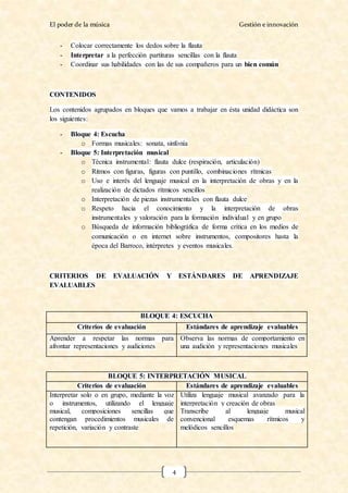 El poder de la música Gestión e innovación
4
- Colocar correctamente los dedos sobre la flauta
- Interpretar a la perfección partituras sencillas con la flauta
- Coordinar sus habilidades con las de sus compañeros para un bien común
CONTENIDOS
Los contenidos agrupados en bloques que vamos a trabajar en ésta unidad didáctica son
los siguientes:
- Bloque 4: Escucha
o Formas musicales: sonata, sinfonía
- Bloque 5: Interpretación musical
o Técnica instrumental: flauta dulce (respiración, articulación)
o Ritmos con figuras, figuras con puntillo, combinaciones rítmicas
o Uso e interés del lenguaje musical en la interpretación de obras y en la
realización de dictados rítmicos sencillos
o Interpretación de piezas instrumentales con flauta dulce
o Respeto hacia el conocimiento y la interpretación de obras
instrumentales y valoración para la formación individual y en grupo
o Búsqueda de información bibliográfica de forma crítica en los medios de
comunicación o en internet sobre instrumentos, compositores hasta la
época del Barroco, intérpretes y eventos musicales.
CRITERIOS DE EVALUACIÓN Y ESTÁNDARES DE APRENDIZAJE
EVALUABLES
BLOQUE 4: ESCUCHA
Criterios de evaluación Estándares de aprendizaje evaluables
Aprender a respetar las normas para
afrontar representaciones y audiciones
Observa las normas de comportamiento en
una audición y representaciones musicales
BLOQUE 5: INTERPRETACIÓN MUSICAL
Criterios de evaluación Estándares de aprendizaje evaluables
Interpretar solo o en grupo, mediante la voz
o instrumentos, utilizando el lenguaje
musical, composiciones sencillas que
contengan procedimientos musicales de
repetición, variación y contraste
Utiliza lenguaje musical avanzado para la
interpretación y creación de obras
Transcribe al lenguaje musical
convencional esquemas rítmicos y
melódicos sencillos
 