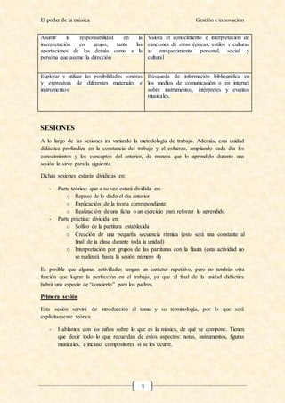 El poder de la música Gestión e innovación
5
Asumir la responsabilidad en la
interpretación en grupo, tanto las
aportaciones de los demás como a la
persona que asume la dirección
Valora el conocimiento e interpretación de
canciones de otras épocas, estilos y culturas
al enriquecimiento personal, social y
cultural
Explorar y utilizar las posibilidades sonoras
y expresivas de diferentes materiales e
instrumentos
Búsqueda de información bibliográfica en
los medios de comunicación o en internet
sobre instrumentos, intérpretes y eventos
musicales.
SESIONES
A lo largo de las sesiones ira variando la metodología de trabajo. Además, esta unidad
didáctica profundiza en la constancia del trabajo y el esfuerzo, ampliando cada día los
conocimientos y los conceptos del anterior, de manera que lo aprendido durante una
sesión le sirve para la siguiente.
Dichas sesiones estarán divididas en:
- Parte teórica: que a su vez estará dividida en:
o Repaso de lo dado el día anterior
o Explicación de la teoría correspondiente
o Realización de una ficha o un ejercicio para reforzar lo aprendido
- Parte práctica: dividida en:
o Solfeo de la partitura establecida
o Creación de una pequeña secuencia rítmica (esto será una constante al
final de la clase durante toda la unidad)
o Interpretación por grupos de las partituras con la flauta (esta actividad no
se realizará hasta la sesión número 4)
Es posible que algunas actividades tengan un carácter repetitivo, pero no tendrán otra
función que lograr la perfección en el trabajo, ya que al final de la unidad didáctica
habrá una especie de “concierto” para los padres.
Primera sesión
Esta sesión servirá de introducción al tema y su terminología, por lo que será
explícitamente teórica.
- Hablamos con los niños sobre lo que es la música, de qué se compone. Tienen
que decir todo lo que recuerdan de estos aspectos: notas, instrumentos, figuras
musicales, e incluso compositores si se les ocurre.
 