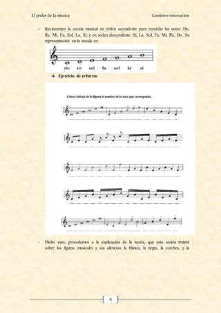 El poder de la música Gestión e innovación
6
- Recitaremos la escala musical en orden ascendente para recordar las notas: Do,
Re, Mi, Fa, Sol, La, Si; y en orden descendente: Si, La, Sol, Fa, Mi, Re, Do. Su
representación en la escala es:
Ejercicio de refuerzo
- Dicho esto, procedemos a la explicación de la teoría, que esta sesión tratará
sobre las figuras musicales y sus silencios: la blanca, la negra, la corchea, y la
 
