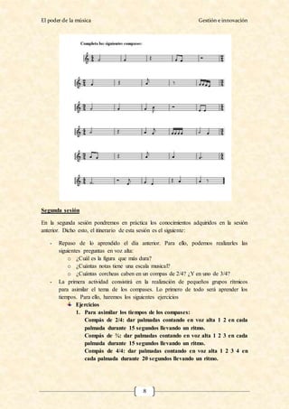 El poder de la música Gestión e innovación
8
Segunda sesión
En la segunda sesión pondremos en práctica los conocimientos adquiridos en la sesión
anterior. Dicho esto, el itinerario de esta sesión es el siguiente:
- Repaso de lo aprendido el día anterior. Para ello, podemos realizarles las
siguientes preguntas en voz alta:
o ¿Cuál es la figura que más dura?
o ¿Cuántas notas tiene una escala musical?
o ¿Cuántas corcheas caben en un compas de 2/4? ¿Y en uno de 3/4?
- La primera actividad consistirá en la realización de pequeños grupos rítmicos
para asimilar el tema de los compases. Lo primero de todo será aprender los
tiempos. Para ello, haremos los siguientes ejercicios
Ejercicios
1. Para asimilar los tiempos de los compases:
Compás de 2/4: dar palmadas contando en voz alta 1 2 en cada
palmada durante 15 segundos llevando un ritmo.
Compás de ¾: dar palmadas contando en voz alta 1 2 3 en cada
palmada durante 15 segundos llevando un ritmo.
Compás de 4/4: dar palmadas contando en voz alta 1 2 3 4 en
cada palmada durante 20 segundos llevando un ritmo.
 