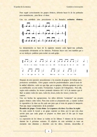 El poder de la música Gestión e innovación
9
Para seguir correctamente los grupos rítmicos, deberán hacer lo de las palmadas
pero mentalmente, para llevar el ritmo.
Una vez asimilado esto procedemos a los llamados ostinatos rítmicos.
La interpretación se hace de la siguiente manera: cada figura=una palmada,
exceptuando obviamente en los silencios. Podemos hacer este otro también que a
su vez incluyen palabras para recitar en cada golpe.
Después de este ejercicio procederemos a la creación de grupos de trabajo para
posteriores actividades. Estos grupos serán los predeterminados para el resto de
la unidad didáctica; cada vez que diga que se agrupen, deberán agruparse por los
ya establecidos en esta sesión. Formaremos 4 grupos de 6 integrantes. Para ello,
según estén sentados, los iremos poniendo números del 1 al 4, de manera que al
final se junten todos los unos, todos los doses, todos los treses y todos los
cuatros.
- Una vez hechas las agrupaciones, los niños deberán “componer” sus propios
grupos rítmicos entre todos. Para ésta sesión se prepararán uno, y cuando acaben
lo expondrán a la clase un día cada uno para que el resto de grupos lo interprete.
Para una mejor comprensión de la actividad:
Reunión de grupo- Crean ritmo- Lo exponen a la clase- La clase lo repite
En cada sesión le tocará a un grupo exponer su ritmo, por lo que esta clase
servirá para que cada grupo se prepare su ritmo para el día que le toque
exponerlo.
- La exposición de los ritmos se realiza en los últimos 5 minutos de las sesiones
durante las 4 próximas sesiones. El objetivo de esta actividad es tener un
momento más dinámico y divertido con los niños. Además, desarrollan el
 