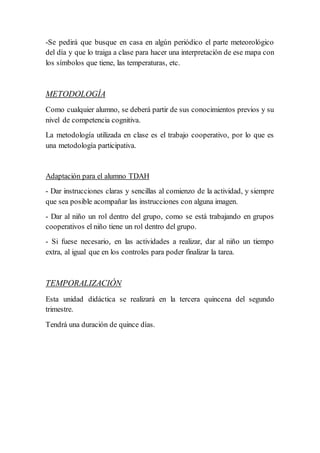 -Se pedirá que busque en casa en algún periódico el parte meteorológico
del día y que lo traiga a clase para hacer una interpretación de ese mapa con
los símbolos que tiene, las temperaturas, etc.
METODOLOGÍA
Como cualquier alumno, se deberá partir de sus conocimientos previos y su
nivel de competencia cognitiva.
La metodología utilizada en clase es el trabajo cooperativo, por lo que es
una metodología participativa.
Adaptación para el alumno TDAH
- Dar instrucciones claras y sencillas al comienzo de la actividad, y siempre
que sea posible acompañar las instrucciones con alguna imagen.
- Dar al niño un rol dentro del grupo, como se está trabajando en grupos
cooperativos el niño tiene un rol dentro del grupo.
- Si fuese necesario, en las actividades a realizar, dar al niño un tiempo
extra, al igual que en los controles para poder finalizar la tarea.
TEMPORALIZACIÓN
Esta unidad didáctica se realizará en la tercera quincena del segundo
trimestre.
Tendrá una duración de quince días.
 