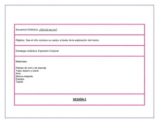 Secuencia Didáctica: ¿Ese (a) soy yo?
Objetivo: Que el niño conozca su cuerpo a través de la exploración del mismo.
Estrategia didáctica: Expresión Corporal
Materiales:
Pelotas de vinil y de esponja
Trapo áspero y suave
Aros
Música relajante
Espejos
Tapete
SESIÓN 2
 