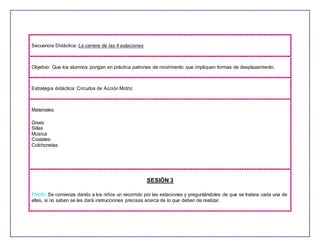 Secuencia Didáctica: La carrera de las 4 estaciones
Objetivo: Que los alumnos pongan en práctica patrones de movimiento que impliquen formas de desplazamiento.
Estrategia didáctica: Circuitos de Acción Motriz
Materiales:
Gises
Sillas
Música
Costales
Colchonetas
SESIÓN 3
Inicio: Se comienza dando a los niños un recorrido por las estaciones y preguntándoles de que se tratara cada una de
ellas, si no saben se les dará instrucciones precisas acerca de lo que deben de realizar.
 