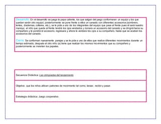 Desarrollo: En el desarrollo se juega la papa caliente, los que salgan del juego conformaran un equipo y los que
quedan serán otro equipo, posteriormente se pone frente a ellos un canasto con diferentes accesorios (sombrero,
lentes, diademas, collares, etc.), se le pide a uno de los integrantes del equipo que pase al frente pues él será nuestro
maniquí, el niño que quede al frente tendrá los ojos vendados y tomara un accesorio del canasto y se dirigirá hacia su
compañero y le pondrá el accesorio, regresara y ahora le vendara los ojos a su compañero, hasta que se acaben los
accesorios del canasto.
Cierre: Se conforman nuevamente parejas y se le pide a uno de ellos que realice diferentes movimientos durante un
tiempo estimado, después el otro niño (a) tiene que realizar los mismos movimientos que su compañero y
posteriormente se invierten los papeles.
Secuencia Didáctica: Las olimpiadas del lanzamiento
Objetivo: que los niños utilicen patrones de movimiento tal como, lanzar, recibir y pasar.
Estrategia didáctica: Juego cooperativo
 