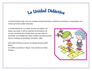 La Unidad Didáctica surge como una necesidad de darle seguimiento y viabilidad a la enseñanza y al aprendizaje, de tal
manera que ambos resulten favorecidos.
La Unidad Didáctica es “un conjunto de ideas, una hipótesis de
trabajo, que incluye no sólo los contenidos de la disciplina y los
recursos necesarios para el trabajo diario, sino unas metas de
aprendizaje; una estrategia que ordene y regule en la práctica escolar
diversos contenidos de aprendizaje” (Fernández, 1999).
Esta Unidad Didáctica se basa en la propuesta oficial de la SEP,
México.
En la RIEB se considera el “Bloque” como sinónimo de Unidad
Didáctica.
 