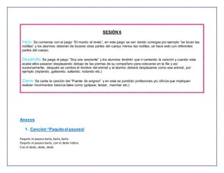 SESIÓN 6
Inicio: Se comienza con el juego “El mundo al revés”, en este juego se van dando consigas por ejemplo “se tocan las
rodillas” y los alumnos deberán de tocarse otras partes del cuerpo menos las rodillas, se hace esto con diferentes
partes del cuerpo.
Desarrollo: Se juega el juego “Soy una serpiente” y los alumnos tendrán que ir cantando la canción y cuando esta
acabe ellos pasaran desplazando debajo de las piernas de su compañero para colocarse en la fila y así
sucesivamente, después se cambia el nombre del animal y el alumno deberá desplazarse como ese animal, por
ejemplo (reptando, gateando, saltando, rodando etc.)
Cierre: Se canta la canción del “Puente de avignon” y en esta se pondrán profesiones y/u oficios que impliquen
realizar movimientos básicos tales como (golpear, lanzar, marchar etc.)
Anexos
1. Canción “Paquito el payaso!
Paquito el payaso baila, baila, baila.
Paquito el payaso baila, con el dedo índice.
Con el dedo, dedo, dedo
 