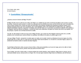 Con el dedo, dedo, dedo
Así baila Paquito.
2. Cuento Motor “Elmago pincelin”
¿Quieres conocer la historia del Mago Pincelín?
El Mago Pincelín vive en lo alto de una colina, para llegar a su castillo hay que subir muchísimas escaleras, pero muchas, muchas
de verdad. Cuando los niños querían ir a verle a su casa para que les enseñara sus trucos, primero tenían que subir 3 escaleras (los
niños simulan subirlas) Pero cuando las subían allí sólo había unas estatuas señalando las siguientes escaleras (quietos como
estatuas) Después tenían que subir 4 escaleras, pero cuando llegaban arriba, todo estaba lleno de saltamontes que, saltando y
saltando les llevaban hasta las siguientes 5 escaleras, pero allí sólo había un río, que tenían que atravesar saltando entre piedritas y
así llegaban hasta las últimas 6 escaleras, y cuando las subían todo estaba lleno de globos de colores que tenían que explotar con
las pompas, si querían ver la entrada del enorme castillo.
Tan alta, tan alta estaba la colina en la que vivía el Mago Pincelín, que cuando los niños llegaban hasta la puerta de su castillo,
estaban ya tan cansados que cuando entraban se quedaban dormiditos en el suelo y no podían jugar con él.
Así que el Mago Pincelín, cansado de no poder jugar con nadie y de no poder mostrar sus fabulosos trucos de magia a los niños,
decidió bajar de su colina, pero no creas que tuvo que bajar todas esas escaleras, no, se subió en su escoba mágica y bajó en un
santiamén (simulamos volar en nuestras escobas mágicas)
Cuando llegó al final de la colina, se puso a buscar niños y niñas para enseñarles sus trucos de magia, pero en la calle no había
nadie, y no sabía dónde buscar ¿dónde creen que podría encontrar niños?
Fue al colegio, pero allí no había nadie, ni siquiera estaban las puertas abiertas, siguió andando y llegó hasta un parque, pero lo
columpios estaban vacíos, tampoco allí vio a ningún niño. Así que siguió andando y llegó hasta una biblioteca, pero allí tampoco
 