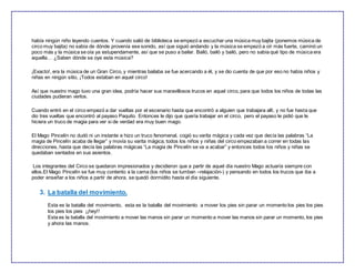 había ningún niño leyendo cuentos. Y cuando salió de biblioteca se empezó a escuchar una música muy bajita (ponemos música de
circo muy bajita) no sabía de dónde provenía ese sonido, así que siguió andando y la música se empezó a oír más fuerte, caminó un
poco más y la música se oía ya estupendamente, así que se puso a bailar. Bailó, bailó y bailó, pero no sabía qué tipo de música era
aquella… ¿Saben dónde se oye esta música?
¡Exacto!, era la música de un Gran Circo, y mientras bailaba se fue acercando a él, y se dio cuenta de que por eso no había niños y
niñas en ningún sitio, ¡Todos estaban en aquel circo!
Así que nuestro mago tuvo una gran idea, podría hacer sus maravillosos trucos en aquel circo, para que todos los niños de todas las
ciudades pudieran verlos.
Cuando entró en el circo empezó a dar vueltas por el escenario hasta que encontró a alguien que trabajara allí, y no fue hasta que
dio tres vueltas que encontró al payaso Paquito. Entonces le dijo que quería trabajar en el circo, pero el payaso le pidió que le
hiciera un truco de magia para ver si de verdad era muy buen mago.
El Mago Pincelín no dudó ni un instante e hizo un truco fenomenal, cogió su varita mágica y cada vez que decía las palabras “La
magia de Pincelín acaba de llegar” y movía su varita mágica, todos los niños y niñas del circo empezaban a correr en todas las
direcciones, hasta que decía las palabras mágicas “La magia de Pincelín se va a acabar” y entonces todos los niños y niñas se
quedaban sentados en sus asientos.
Los integrantes del Circo se quedaron impresionados y decidieron que a partir de aquel día nuestro Mago actuaría siempre con
ellos.El Mago Pincelín se fue muy contento a la cama (los niños se tumban –relajación-) y pensando en todos los trucos que iba a
poder enseñar a los niños a partir de ahora, se quedó dormidito hasta el día siguiente.
3. La batalla del movimiento.
Esta es la batalla del movimiento, esta es la batalla del movimiento a mover los pies sin parar un momento los pies los pies
los pies los pies ¡¡hey!!
Esta es la batalla del movimiento a mover las manos sin parar un momento a mover las manos sin parar un momento, los pies
y ahora las manos.
 