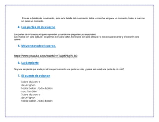 Esta es la batalla del movimiento, esta es la batalla del movimiento, todos a marchar sin parar un momento, todos a marchar
sin parar un momento.
4. Las partes de mi cuerpo
Las partes de mi cuerpo yo quiero aprender y cuando me pregunten yo responderé:
Las manos son para aplaudir, las piernas son para saltar, los brazos son para abrazar, la boca es para cantar y el corazón para
querer.
5. Moviendotodo el cuerpo.
https://www.youtube.com/watch?v=TwjMP8gW-80
6. La Serpiente
Soy una serpiente que anda por el bosque buscando una parte su cola, ¿quiere ser usted una parte de mi cola?
7. El puente de avignon
Sobre el puente
de Avignon
todos bailan ..todos bailan
y yo también
Sobre el puente
de Avignon
todos bailan ..todos bailan
 