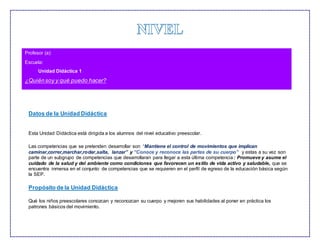 Datos de la Unidad Didáctica
Esta Unidad Didáctica está dirigida a los alumnos del nivel educativo preescolar.
Las competencias que se pretenden desarrollar son “Mantiene el control de movimientos que implican
caminar,correr,marchar,rodar,salta, lanzar” y “Conoce y reconoce las partes de su cuerpo” y estas a su vez son
parte de un subgrupo de competencias que desarrollaran para llegar a esta última competencia: Promueve y asume el
cuidado de la salud y del ambiente como condiciones que favorecen un estilo de vida activo y saludable, que se
encuentra inmersa en el conjunto de competencias que se requieren en el perfil de egreso de la educación básica según
la SEP.
Propósito de la Unidad Didáctica
Qué los niños preescolares conozcan y reconozcan su cuerpo y mejoren sus habilidades al poner en práctica los
patrones básicos del movimiento.
Profesor (a):
Escuela:
Unidad Didáctica 1
¿Quiénsoy y qué puedo hacer?
 