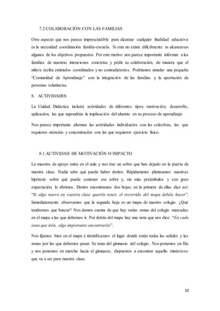 10
7.2.COLABORACIÓN CON LAS FAMILIAS
Otro aspecto que nos parece imprescindible para alcanzar cualquier finalidad educativa
es la necesidad coordinación familia-escuela. Si esta no existe difícilmente se alcanzaran
algunos de los objetivos propuestos. Por este motivo nos parece importante informar a las
familias de nuestras intenciones concretas y pedir su colaboración, de manera que el
niño/a reciba estímulos coordinados y no contradictorios. Podríamos simular una pequeña
“Comunidad de Aprendizaje” con la integración de las familias y la aportación de
personas voluntarias.
8. ACTIVIDADES
La Unidad Didáctica incluirá actividades de diferentes tipos; motivación, desarrollo,
aplicación; las que supondrán la implicación del alumno en su proceso de aprendizaje.
Nos parece importante alternan las actividades individuales con las colectivas, las que
requieren atención y concentración con las que requieren ejercicio físico.
8.1.ACTIVIDAD DE MOTIVACIÓN O IMPACTO
La maestra de apoyo entra en el aula y nos trae un sobre que han dejado en la puerta de
nuestra clase. Nadie sabe qué puede haber dentro. Rápidamente planteamos nuestras
hipótesis sobre qué puede contener ese sobre y, sin más preámbulos y con gran
expectación, lo abrimos. Dentro encontramos dos hojas; en la primera de ellas dice así:
“Si algo nuevo en vuestra clase queréis tener, el recorrido del mapa debéis hacer”.
Inmediatamente observamos que la segunda hoja es un mapa de nuestro colegio. ¿Qué
tendremos que buscar? Nos damos cuenta de que hay varias zonas del colegio marcadas
en el mapa a las que debemos ir. Por detrás del mapa hay una nota que nos dice: “En cada
zona que iréis, algo importante encontraréis”.
Nos fijamos bien en el mapa e identificamos el lugar donde están todas las señales y las
zonas por las que debemos pasar. Se trata del gimnasio del colegio. Nos ponemos en fila
y nos ponemos en marcha hacia el gimnasio, dispuestos a encontrar aquello misterioso
que va a ser para nuestra clase.
 