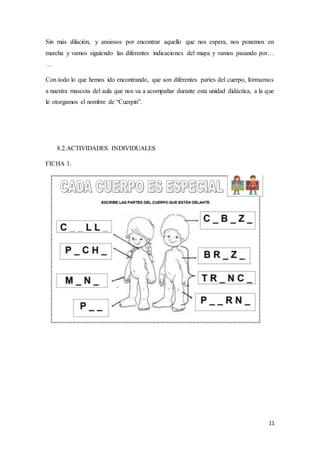11
Sin más dilación, y ansiosos por encontrar aquello que nos espera, nos ponemos en
marcha y vamos siguiendo las diferentes indicaciones del mapa y vamos pasando por…
…
Con todo lo que hemos ido encontrando, que son diferentes partes del cuerpo, formamos
a nuestra mascota del aula que nos va a acompañar durante esta unidad didáctica, a la que
le otorgamos el nombre de “Cuerpín”.
8.2.ACTIVIDADES INDIVIDUALES
FICHA 1.
 