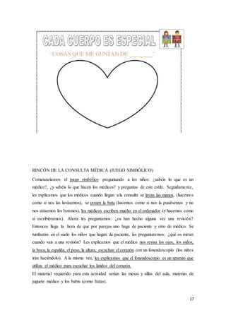 17
RINCÓN DE LA CONSULTA MÉDICA (JUEGO SIMBÓLICO)
Comenzaríamos el juego simbólico preguntando a los niños: ¿sabéis lo que es un
médico?, ¿y sabéis lo que hacen los médicos? y preguntas de este estilo. Seguidamente,
les explicamos que los médicos cuando llegan a la consulta se lavan las manos, (hacemos
como si nos las lavásemos), se ponen la bata (hacemos como si nos la pusiésemos y no
nos atásemos los botones), los médicos escriben mucho en el ordenador (y hacemos como
si escribiéramos). Ahora les preguntamos: ¿os han hecho alguna vez una revisión?
Entonces llega la hora de que por parejas uno haga de paciente y otro de médico. Se
tumbarán en el suelo los niños que hagan de paciente, les preguntaremos: ¿qué os miran
cuando vais a una revisión? Les explicamos que el médico nos revisa los ojos, los oídos,
la boca, la espalda, el peso, la altura, escuchan el corazón con un fonendoscopio (los niños
irán haciéndolo). A la misma vez, les explicamos que el fonendoscopio es un aparato que
utiliza el médico para escuchar los latidos del corazón.
El material requerido para esta actividad serían las mesas y sillas del aula, materias de
juguete médico y los babis (como batas).
 