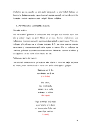 18
El objetivo que se pretende con este rincón incorporado en esta Unidad Didáctica es
Conocer las distintas partes del cuerpo (como el esquema corporal), así como la profesión
de médico, fomentar normas sociales y adquirir hábitos de higiene.
8.4.ACTIVIDADES COMPLEMENTARIAS.
Educación artística.
Para esta actividad pediremos la colaboración de la clase para moer todas las mesas a un
lado y colocar pliegos de papel blanco en el suelo. Después explicaremos que
realizaremos el contorno de nuestro cuerpo para luego pintarlo a nuestro gusto. Visto esto,
pediremos a los niños/as que se coloquen en grupos de 3 y que roten, para que cada cez
uno se tumbe y los otros dos compañeros/as repasen su contorno. Una vez realizados los
contornos, pediremos que coloren de manera creativa. Finalmente, cortaran las siluetas y
las colgaremos en una cuerda en un extremo del aula.
Adivinanzas (partes del cuerpo):
Una actividad complementaria que ayudaría a los niños/as a interiorizar mejor las partes
del cuerpo, podría ser una sesión de adivinanzas. Estos serían algunos ejemplos:
Dicen que son de dos
pero siempre son de una
(Los dedos)
Una señora,
muy enseñoreada,
siempre va en coche
y siempre va mojada
(La lengua)
Tengo un tabique en el medio
y dos ventanas a los lados
por las que entra el aire puro
y sale el ya respirado
(La nariz)
 
