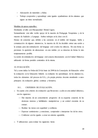 20
- Adecuación de materiales y fichas.
- Trabajo cooperativo y aprendizaje entre iguales ayudándonos de los alumnos que
siguen un ritmo normalizado.
Medidas de apoyo específico:
Destinadas al niño con Discapacidad Mental Ligera.
Semanalmente este niño recibe apoyo de la maestra de Pedagogía Terapéutica y de la
maestra de Audición y Lenguaje. Ambas trabajan en la clase con él.
Hemos de concretar que, debido a las carencias en el ámbito del lenguaje, habla y
comunicación de algunos alumnos/as, la maestra de AL ha decidido entrar una sesión a
la semana para dar estimulación del lenguaje oral a todos los niños/as. De esta forma se
previenen la aparición de alteraciones en este ámbito y/o se detectan de forma lo más
tempranamente posible.
La sesión de estimulación del lenguaje oral conecta directamente con la Unidad Didáctica
utilizando de forma paralela contenidos de la misma.
10. EVALUACIÓN
Tal y como indica la Orden del 24 de Junio de 2008 de la Conserjería de Educación sobre
la evaluación en la Educación Infantil, se evaluarán los aprendizajes de los alumnos/as,
todos los elementos del proceso de E/A, y la propia práctica docente atendiendo a unos
principios de evaluación global, continua y formativa.
10.1. CRITERIOS DE EVALUACIÓN.
o En cuanto a los criterios de evaluación que llevaremos a cabo en esta unidad didáctica,
son los siguientes:
 Dar muestra de un conocimiento progresivo de su esquema corporal, de las
destrezas motoras y habilidades manipulativas y un control creciente de su
cuerpo.
 Realizar las tareas con seguridad y confianza.
 Expresar sentimientos y emociones, comprender e interpretar los de los otros.
 Colaborar con los iguales a crear un entorno agradable.
o Y utilizaremos para evaluar los siguientes ítems:
 