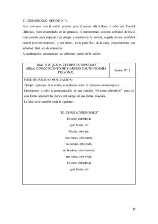 22
11. DESARROLLO SESIÓN Nº 1.
Para comenzar con la sesión prevista para el primer día a llevar a cabo esta Unidad
Didáctica. Será desarrollada en un gimnasio. Comenzaremos con una actividad de inicio
(una canción para empezar con energía y entusiasmo la sesión), seguida de una actividad
central (con movimientos) y por último, en la parte final de la clase, propondremos una
actividad final y/o de relajación.
A continuación presentamos las diferentes partes de la sesión:
Título U.D: ¡CADA CUERPO ES ESPECIAL!
ÁREA: CONOCIMIENTO DE SÍ MISMO YAUTONOMMÍA
PERSONAL
Sesión Nº: 1
FASE DE INICIO O MOTIVACIÓN:
Tiempo: (principio de la sesión, se realizaría en los 10 primeros minutos/aprox.).
Llevaríamos a cabo la representación de una canción. “el corro chirimbolo” para de
esta forma aprender las partes del cuerpo de una forma dinámica.
La letra de la canción sería la siguiente:
“EL CORRO CHIRIMBOLO”
El corro chirimbolo
¡qué bonito es!
Un pie, otro pie,
una mano, otra mano,
un coAdo, otro codo,
un hombro, otro hombro,
una oreja, otra oreja.
El corro chirimbolo
¡qué bonito es!
 