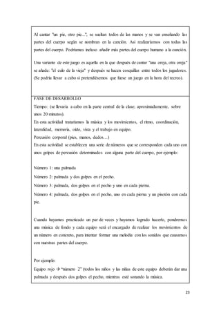 23
Al cantar "un pie, otro pie...", se sueltan todos de las manos y se van enseñando las
partes del cuerpo según se nombran en la canción. Así realizaríamos con todas las
partes del cuerpo. Podríamos incluso añadir más partes del cuerpo humano a la canción.
Una variante de este juego es aquella en la que después de cantar "una oreja, otra oreja"
se añade: "el culo de la vieja" y después se hacen cosquillas entre todos los jugadores.
(Se podría llevar a cabo si pretendiésemos que fuese un juego en la hora del recreo).
FASE DE DESARROLLO
Tiempo: (se llevaría a cabo en la parte central de la clase; aproximadamente, sobre
unos 20 minutos).
En esta actividad trataríamos la música y los movimientos, el ritmo, coordinación,
lateralidad, memoria, oído, vista y el trabajo en equipo.
Percusión corporal (pies, manos, dedos…)
En esta actividad se establecen una serie de números que se corresponden cada uno con
unos golpes de percusión determinados con alguna parte del cuerpo, por ejemplo:
Número 1: una palmada
Número 2: palmada y dos golpes en el pecho.
Número 3: palmada, dos golpes en el pecho y uno en cada pierna.
Número 4: palmada, dos golpes en el pecho, uno en cada pierna y un pisotón con cada
pie.
Cuando hayamos practicado un par de veces y hayamos logrado hacerlo, pondremos
una música de fondo y cada equipo será el encargado de realizar los movimientos de
un número en concreto, para intentar formar una melodía con los sonidos que causamos
con nuestras partes del cuerpo.
Por ejemplo:
Equipo rojo  “número 2” (todos los niños y las niñas de este equipo deberán dar una
palmada y después dos golpes el pecho, mientras esté sonando la música.
 