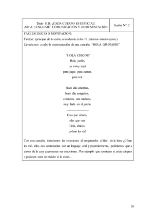 26
Título U.D: ¡CADA CUERPO ES ESPECIAL!
AREA: LENGUAJE: COMUNICACIÓN Y REPRESENTACIÓN
Sesión Nº: 2
FASE DE INICIO O MOTIVACIÓN:
Tiempo: (principio de la sesión, se realizaría en los 10 primeros minutos/aprox.).
Llevaríamos a cabo la representación de una canción. “HOLA GIMNASIO”
“HOLA CHICOS”
Hola, jardín,
ya estoy aquí
para jugar, para cantar,
para reír.
Buen día señoritas,
buen día amiguitos,
comienza una mañana,
muy linda en el jardín.
............................
Olas que vienen,
olas que van.
Hola, chicos,
¿cómo les va?
Con esta canción, trataríamos las emociones al preguntarles al final de la letra ¿Cómo
les va?, ellos nos contestarían con un lenguaje oral y posteriormente, pediríamos que a
través de la cara expresasen sus emociones. Por ejemplo que sonrieran si están alegres
o pusiesen cara de enfado si lo están…
 