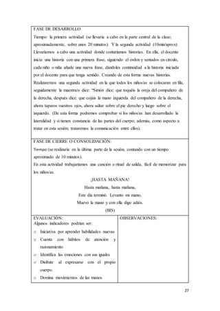 27
FASE DE DESARROLLO
Tiempo: la primera actividad (se llevaría a cabo en la parte central de la clase;
aproximadamente, sobre unos 20 minutos). Y la segunda actividad (10min/aprox)
Llevaríamos a cabo una actividad donde contaríamos historias. En ella, el docente
inicia una historia con una primera frase, siguiendo el orden y sentados en círculo,
cada niño o niña añade una nueva frase, dándoles continuidad a la historia iniciada
por el docente para que tenga sentido. Creando de esta forma nuevas historias.
Realizaremos una segunda actividad en la que todos los niños/as se colocaran en fila,
seguidamente la maestra/o dice: “Simón dice: que toquéis la oreja del compañero de
la derecha, después dice: que cojáis la mano izquierda del compañero de la derecha,
ahora taparos vuestros ojos, ahora saltar sobre el pie derecho y luego sobre el
izquierdo. (De esta forma podremos comprobar si los niños/as han desarrollado la
lateralidad y si tienen constancia de las partes del cuerpo; además, como aspecto a
tratar en esta sesión; trataremos la comunicación entre ellos).
FASE DE CIERRE O CONSOLIDACIÓN:
Tiempo:(se realizaría en la última parte de la sesión, contando con un tiempo
aproximado de 10 minutos).
En esta actividad trabajaríamos una canción o ritual de salida, fácil de memorizar para
los niños/as.
¡HASTA MAÑANA!
Hasta mañana, hasta mañana,
Este día terminó. Levanto mi mano,
Muevo la mano y con ella digo adiós.
(BIS)
EVALUACIÓN:
Algunos indicadores podrían ser:
o Iniciativa por aprender habilidades nuevas
o Cuenta con hábitos de atención y
razonamiento
o Identifica las emociones con sus iguales
o Disfrute al expresarse con el propio
cuerpo.
o Domina movimientos de las manos
OBSERVACIONES:
 