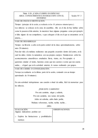 28
Título U.D: ¡CADA CUERPO ES ESPECIAL!
AREA: CONOCIMIENTO E INTERACCIÓN CON EL
ENTORNO
Sesión Nº: 3
FASE DE INICIO O MOTIVACIÓN:
Tiempo: (principio de la sesión, se realizaría en los 10 primeros minutos/aprox.).
Los niños/as se colocan en la zona de asamblea. Allí, en el día de hoy hablan sobre
como lo pasaron el día anterior, la maestra/o hace algunas preguntas como por ejemplo:
si falta alguno de sus compañeros, o que coloquen el día en el que se encuentran en la
pizarra,…
FASE DE DESARROLLO
Tiempo: (se llevaría a cabo en la parte central de la clase; aproximadamente, sobre
unos 20 minutos).
Para dar vida a la mañana realizamos una pequeña excursión dentro del centro, en la
cual los niños vivirán la naturaleza con sus propios cuerpos: Simulaciones sobre los
acontecimientos atmosféricos estudiados: lluvia, viento, etc. Por ejemplo: si
queremos simular el viento, haremos como que nos caemos o como que nos cuesta
andar,… al igual que en la actividad anterior, lo vamos realizando por grupos.
FASE DE CIERRE O CONSOLIDACIÓN:
Tiempo:(se realizaría en la última parte de la sesión, contando con un tiempo
aproximado de 10 minutos).
En esta actividad trabajaríamos una canción o ritual de salida, fácil de memorizar para
los niños/as.
¡POR ESTE CAMINITO!
Por este caminito, alegre y saltarín,
Por este caminito, nos vamos del jardín,
Adiós mi señorita, adiós lindo jardín,
Mañana volveremos, tachín, tachín, tachín…
(BIS)
EVALUACIÓN:
Algunos indicadores podrían ser:
o Explora las limitaciones y posibilidades
motrices
OBSERVACIONES:
 