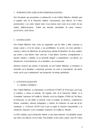 3
1. INTRODUCCIÓN (UBICACIÓN/TEMPORALIZACIÓN)
Este documento que presentamos a continuación es una Unidad Didáctica diseñada para
el segundo ciclo de la Educación Infantil, concretamente para niños/as de 4 años,
pertenecientes a un centro situado tanto en un entorno rural como en un centro de una
ciudad, indiferentemente. Tendrá una duración aproximada de cuatro semanas.
(01/07/2016- 28/07/2016).
2. JUSTIFICACIÓN
Esta Unidad Didáctica tiene como eje organizador que los niños y niñas conozcan su
propio cuerpo y el de los demás, y sus posibilidades de acción, así como aprender a
respetar y valorar las diferencias de cada persona, además de identificar los cinco sentidos
que existen y qué función tiene cada uno. Como futuros docentes, acompañaremos a
nuestros alumnos y alumnas en su desarrollo integral y compartiremos con ellos/as esa
introducción al descubrimiento de su identidad y de su autonomía.
Debemos destacar que durante el desarrollo de esta Unidad Didáctica se fomentará el
desarrollo de la identidad y autonomía personal, así como el conocimiento del medio
social; por lo que es fundamental una perspectiva de trabajo globalizado.
3. CONTEXTUALIZACIÓN
3.1. MARCO TEÓRICO
Esta Unidad Didáctica se contextualiza en el Decreto 67/2007, de 29 de mayo, por el que
se establece y ordena el currículo del segundo ciclo de la Educación Infantil en la
Comunidad Autónoma de Castilla-La Mancha, en la Ley Orgánica 2/2006, de 3 de Mayo,
de Educación, la cual define el currículo como el conjunto de objetivos, competencias
básicas, contenidos, métodos pedagógicos y criterios de evaluación de cada una de las
enseñanzas y el Decreto 66/2013 por el que se regula la Atención Especializada y la
orientación Educativa en la Comunidad Autónoma de Castilla-La Mancha.
La LOE establece que la Educación Infantil es una etapa educativa con identidad propia
que cubra a los niños/as de 0 a 6 años. Está dividida en dos ciclos; primer ciclo (0-3 años)
 