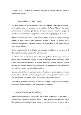 4
y segundo ciclo (3-6 años). Se caracteriza por tener un carácter voluntario, siendo el
segundo ciclo gratuito.
3.2.CARACTERÍSTICAS DEL CENTRO.
Para llevar a cabo esta Unidad Didáctica, hemos seleccionado concretamente un centro
es de carácter rural. Se encuentra en la localidad de Yecla (Murcia) Este centro
principalmente, se caracteriza por disponer de recursos humanos y materiales propios, de
acuerdo con las características geográficas y las necesidades pedagógicas de la zona
Debemos destacar que además, cuenta con un amplio abanico de ventajas como por
ejemplo el mayor contacto entre profesores, alumnos y padres, la facilidad de las
actividades extraescolares, el mayor contacto con la naturaleza; la cual puede utilizarse
como recurso didáctico.
El nivel socioeconómico de las familias que matriculan a sus hijos/as en este centro es de
clase media-baja, media, y media-alta, indistintamente.
En relación a las características físicas del centro podemos destacar que cuenta con
muchas zonas de vegetación, además de tener un gran patio para el descanso y juegos.
Cuenta con dos pistas deportivas y un gimnasio totalmente equipado. Debemos destacar
que pasa subir a plantas superiores, el centro cuenta con dos ascensores, con uso exclusivo
para niños/as o adultos con necesidad de utilizarlo.
Las aulas están totalmente equipadas con todo el material necesario: pizarra, proyector,
pizarra digital, ordenador, zona con agua para que los niños/as puedan lavarse las manos,
zona para realizar la asamblea, cuenta con estancias para realizan rincones…
En definitiva, podemos destacar que el centro está totalmente adaptado a las necesidades
de cualquier niño/a que padezca una discapacidad y/o trastorno.
3.3. CARACTERÍSTICAS DEL GRUPO.
Nuestro grupo de alumnos/as está formado por 28 niños; de los cuales 17 son niños y 11
son niñas, cuya edad es de cuatro años. De los 17 niños nombrados anteriormente, uno de
ellos padece una Discapacidad Mental Ligera, es por este motivo por el cual el aula se
 