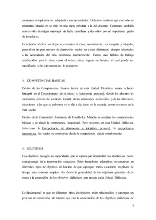 5
encuentra completamente adaptada a sus necesidades. Debemos destacar que este niño se
encuentra situado en su sitio en una mesa próxima a la del docente. Contamos también
con un niño de origen marroquí sin habla castellana y dos niños con un importante grado
de inmadurez.
En relación al clima en el que se encuentra la clase, normalmente, es tranquilo y relajado,
pero al ser un gran número de alumnos/as suelen ser clases dinámicas; siempre adaptadas
a las necesidades del niño nombrado anteriormente. Tienen unos hábitos de trabajo
establecidos para la clase como el orden, ritmo, siguen un horario; el cual puede ser
modificado si las circunstancias lo requieren.
4. COMPETENCIAS BÁSICAS
Dentro de las Competencias básicas través de esta Unidad Didáctica vamos a hacer
hincapié en el Conocimiento de sí mismo y Autonomía personal, donde los alumnos/as
alcanzaran a través del currículo formal, de las actividades no formales y de las diferentes
situaciones a las que se enfrentan en el día a día, tanto en la escuela, como en casa o en la
vida social.
Dentro de la Comunidad Autónoma de Castilla-La Mancha se amplían las competencias
básicas y se añade la competencia emocional. Pero nosotros en esta Unidad Didáctica
trataremos la Competencia de Autonomía e iniciativa personal, la competencia
matemática, las cuales se construyen desde la competencia citada anteriormente.
5. OBJETIVOS
Los objetivos recogen las capacidades que se espera que desarrollen los alumnos/as como
consecuencia de la intervención educativa. Estas intenciones educativas se concretan en
diferentes tipos de objetivos en función de que supongan metas a alcanzar en plazos de
tiempo más o menos amplios. Así desde la generalidad de los objetivos generales de la
etapa a la concreción de los objetivos didácticos que recoge cada Unidad Didáctica.
Lo fundamental es que los diferentes tipos de objetivos estén relacionados y supongan un
proceso de concreción, de manera que con la consecución de los objetivos didácticos de
 