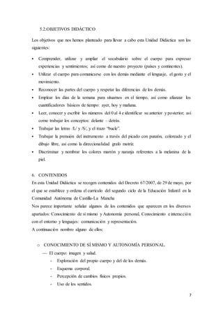 7
5.2.OBJETIVOS DIDÁCTICO
Los objetivos que nos hemos planteado para llevar a cabo esta Unidad Didáctica son los
siguientes:
 Comprender, utilizar y ampliar el vocabulario sobre el cuerpo para expresar
experiencias y sentimientos; así como de nuestro proyecto (países y continentes).
 Utilizar el cuerpo para comunicarse con los demás mediante el lenguaje, el gesto y el
movimiento.
 Reconocer las partes del cuerpo y respetar las diferencias de los demás.
 Emplear los días de la semana para situarnos en el tiempo, así como afianzar los
cuantificadores básicos de tiempo: ayer, hoy y mañana.
 Leer, conocer y escribir los números del 0 al 4 e identificar su anterior y posterior; así
como trabajar los conceptos: delante – detrás.
 Trabajar las letras /L/ y /S/, y el trazo “bucle”.
 Trabajar la prensión del instrumento a través del picado con punzón, coloreado y el
dibujo libre, así como la direccionalidad grafo motriz.
 Discriminar y nombrar los colores marrón y naranja referentes a la melanina de la
piel.
6. CONTENIDOS
En esta Unidad Didáctica se recogen contenidos del Decreto 67/2007, de 29 de mayo, por
el que se establece y ordena el currículo del segundo ciclo de la Educación Infantil en la
Comunidad Autónoma de Castilla-La Mancha
Nos parece importante señalar algunos de los contenidos que aparecen en los diversos
apartados: Conocimiento de sí mismo y Autonomía personal, Conocimiento e interacción
con el entorno y lenguajes: comunicación y representación.
A continuación nombro alguno de ellos:
o CONOCIMIENTO DE SÍ MISMO Y AUTONOMÍA PERSONAL.
 El cuerpo: imagen y salud.
- Exploración del propio cuerpo y del de los demás.
- Esquema corporal.
- Percepción de cambios físicos propios.
- Uso de los sentidos.
 
