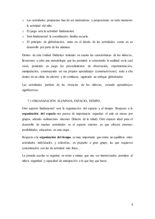 9
o Las actividades propuestas han de ser motivadoras y proporcionar en todo momento
la actividad del niño.
o El juego será la actividad fundamental.
o Será fundamental la coordinación familia-escuela.
o El principio de globalización, tanto en el diseño de las actividades como en su
desarrollo por parte de los alumnos.
Dentro de esta Unidad Didáctica teniendo en cuenta las características de los niños/as,
llevaremos a cabo una metodología que les permitirá ir conociendo la realidad en la cual
viven, poniendo en juego los procedimientos de observación, experimentación,
manipulación, construyendo así sus propios aprendizajes (constructivismo), todo a ello
dentro de un clima de afectivo y de confianza, siguiendo un enfoque globalizador.
Las actividades partirán de las vivencias de los niños/as, creando aprendizajes
significativos.
7.1.ORGANIZACIÓN ALUMNOS, ESPACIO, TIEMPO.
Otro aspecto fundamental será la organización del espacio y el tiempo. Respecto a la
organización del espacio nos parece de importancia organizar el aula en mesas por
grupos, además realizaremos rincones (Rincón de la salud). Otro espacio ideal para el
desarrollo de muchas actividades es el espacio exterior, ya que ofrecen enormes
posibilidades educativas en esta etapa.
Respecto a la organización del tiempo, es muy importante que exista un equilibrio entre
actividades individuales y colectivas, en pequeño o gran grupo, las que requieren
concentración con las de actividad más física…
La jornada escolar se organiza en torno a rutinas que una vez interiorizadas permiten al
niño/a seguridad y capacidad de anticipación a lo que hay que hacer.
 