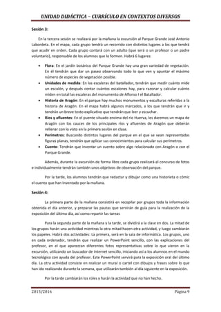 UNIDAD DIDÁCTICA – CURRÍCULO EN CONTEXTOS DIVERSOS
2015/2016 Página 9
Sesión 3:
En la tercera sesión se realizará por la mañana la excursión al Parque Grande José Antonio
Labordeta. En el mapa, cada grupo tendrá un recorrido con distintos lugares a los que tendrá
que acudir en orden. Cada grupo contará con un adulto (que será o un profesor o un padre
voluntario), responsable de los alumnos que lo formen. Habrá 6 lugares:
 Flora: En el jardín botánico del Parque Grande hay una gran variedad de vegetación.
En él tendrán que dar un paseo observando todo lo que ven y apuntar el máximo
número de especies de vegetación posible.
 Unidades de medida: En las escaleras del batallador, tendrán que medir cuánto mide
un escalón, y después contar cuántos escalones hay, para razonar y calcular cuánto
miden en total las escaleras del monumento de Alfonso I el Batallador.
 Historia de Aragón: En el parque hay muchos monumentos y esculturas referidas a la
historia de Aragón. En el mapa habrá algunos marcados, a los que tendrán que ir y
tendrán un breve texto explicativo que tendrán que leer y escuchar.
 Ríos y afluentes: En el puente situado encima del río Huerva, les daremos un mapa de
Aragón con los cauces de los principales ríos y afluentes de Aragón que deberán
rellenar con lo visto en la primera sesión en clase.
 Perímetros: Buscando distintos lugares del parque en el que se vean representadas
figuras planas, tendrán que aplicar sus conocimientos para calcular sus perímetros.
 Cuento: Tendrán que inventar un cuento sobre algo relacionado con Aragón o con el
Parque Grande.
Además, durante la excursión de forma libre cada grupo realizará el concurso de fotos
e individualmente tendrán también unos objetivos de observación del parque.
Por la tarde, los alumnos tendrán que redactar y dibujar como una historieta o cómic
el cuento que han inventado por la mañana.
Sesión 4:
La primera parte de la mañana consistirá en recopilar por grupos toda la información
obtenida el día anterior, y preparar las pautas que servirán de guía para la realización de la
exposición del último día, así como repartir las tareas
Para la segunda parte de la mañana y la tarde, se dividirá a la clase en dos. La mitad de
los grupos harán una actividad mientras la otra mitad hacen otra actividad, y luego cambiarán
los papeles. Habrá dos actividades: La primera, será en la sala de informática. Los grupos, uno
en cada ordenador, tendrán que realizar un PowerPoint sencillo, con las explicaciones del
profesor, en el que aparezcan diferentes fotos representativas sobre lo que vieron en la
excursión, utilizando un buscador de internet sencillo, iniciando así a los alumnos en el mundo
tecnológico con ayuda del profesor. Este PowerPoint servirá para la exposición oral del último
día. La otra actividad consiste en realizar un mural o cartel con dibujos y frases sobre lo que
han ido realizando durante la semana, que utilizarán también al día siguiente en la exposición.
Por la tarde cambiarán los roles y harán la actividad que no han hecho.
 