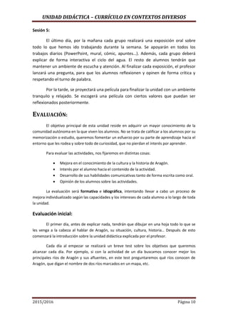 UNIDAD DIDÁCTICA – CURRÍCULO EN CONTEXTOS DIVERSOS
2015/2016 Página 10
Sesión 5:
El último día, por la mañana cada grupo realizará una exposición oral sobre
todo lo que hemos ido trabajando durante la semana. Se apoyarán en todos los
trabajos diarios (PowerPoint, mural, cómic, apuntes…). Además, cada grupo deberá
explicar de forma interactiva el ciclo del agua. El resto de alumnos tendrán que
mantener un ambiente de escucha y atención. Al finalizar cada exposición, el profesor
lanzará una pregunta, para que los alumnos reflexionen y opinen de forma crítica y
respetando el turno de palabra.
Por la tarde, se proyectará una película para finalizar la unidad con un ambiente
tranquilo y relajado. Se escogerá una película con ciertos valores que puedan ser
reflexionados posteriormente.
EVALUACIÓN:
El objetivo principal de esta unidad reside en adquirir un mayor conocimiento de la
comunidad autónoma en la que viven los alumnos. No se trata de calificar a los alumnos por su
memorización o estudio, queremos fomentar un esfuerzo por su parte de aprendizaje hacia el
entorno que les rodea y sobre todo de curiosidad, que no pierdan el interés por aprender.
Para evaluar las actividades, nos fijaremos en distintas cosas:
 Mejora en el conocimiento de la cultura y la historia de Aragón.
 Interés por el alumno hacia el contenido de la actividad.
 Desarrollo de sus habilidades comunicativas tanto de forma escrita como oral.
 Opinión de los alumnos sobre las actividades.
La evaluación será formativa e idiográfica, intentando llevar a cabo un proceso de
mejora individualizado según las capacidades y los intereses de cada alumno a lo largo de toda
la unidad.
Evaluación inicial:
El primer día, antes de explicar nada, tendrán que dibujar en una hoja todo lo que se
les venga a la cabeza al hablar de Aragón, su situación, cultura, historia… Después de esto
comenzará la introducción sobre la unidad didáctica explicada por el profesor.
Cada día al empezar se realizará un breve test sobre los objetivos que queremos
alcanzar cada día. Por ejemplo, si con la actividad de un día buscamos conocer mejor los
principales ríos de Aragón y sus afluentes, en este test preguntaremos qué ríos conocen de
Aragón, que digan el nombre de dos ríos marcados en un mapa, etc.
 