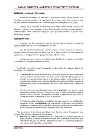 UNIDAD DIDÁCTICA – CURRÍCULO EN CONTEXTOS DIVERSOS
2015/2016 Página 11
Evaluación continua y formativa:
Durante las actividades, se observará la implicación continua de los alumnos, y se
formularán preguntas constantes y espontáneas del profesor sobre el tema que se está
tratando. También observaremos si los alumnos cumplen los roles fijados en sus grupos.
Además, en la excursión de la tercera sesión cada alumno tendrá una hoja con
diferentes “objetivos” que conseguir a lo largo de la excursión, como por ejemplo: apuntar el
nombre del bar, contar cuántas bicis ves pasar… para que estén atentos a lo que les rodea
durante toda la sesión.
Evaluación final
Al final de cada día, repetiremos el test del principio para ver si se han cumplido los
objetivos y han mejorado su conocimiento sobre ese tema.
Cada día los alumnos tienen que hacer un pequeño resumen sobre lo que ha sido la
actividad, lo que han aprendido, qué les ha parecido (si les ha gustado o no, qué mejorarían,
sugerencias…) y cualquier reflexión que quieran hacer sobre la sesión.
Las cosas que vayan haciendo cada día se unirán al cuaderno de trabajo que al finalizar
la unidad didáctica deberán entregar al profesor.
Se utilizarán tres instrumentos de evaluación: la observación, las preguntas durante las
actividades y el trabajo final.
 La observación: durante el desarrollo de las actividades propuestas, se irá observando
cómo los alumnos se desenvuelven en ellas y cómo las realizan. Por ejemplo, en la
actividad en la que tienen que exponer lo que han preparado y hecho, se observará la
expresión oral y la forma de trasmitirlo. También durante las actividades grupales se
observará que todos los componentes del grupo estén involucrados y aporten y
trabajen.
 A lo largo de todas las actividades trataremos de preguntar a los alumnos sobre
aquellos aspectos más relevantes de las mismas, para ver si los alumnos han llegado a
obtener los conocimientos que queríamos durante el desarrollo de la jornada, y
conseguir mantener un ambiente de escucha y atención.
 Al finalizar la unidad didáctica, con toda la información que han ido clasificando y
recogiendo, se hará un trabajo final, que no se centrará simplemente en información
sino también en evaluaciones por parte de los alumnos, reflexiones personales acerca
de las actividades y su capacidad para ser críticos ante estas actividades.
Para los procesos de enseñanza-aprendizaje habrá distintos objetos de evaluación para
observar si los objetivos educativos se han cumplido:
 Aula: Hay que tener en cuenta el diseño de la programación y su adecuación para el
grupo propuesto, fijándonos en la distribución del aula, si favorece un dinamismo y un
ambiente de trabajo o no. Además, deberemos evaluar si la excursión escogida es un
buen espacio para desarrollar una actividad.
 