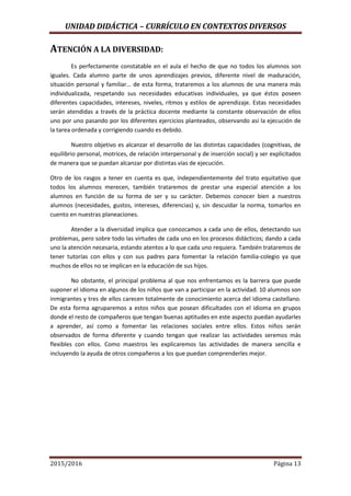 UNIDAD DIDÁCTICA – CURRÍCULO EN CONTEXTOS DIVERSOS
2015/2016 Página 13
ATENCIÓN A LA DIVERSIDAD:
Es perfectamente constatable en el aula el hecho de que no todos los alumnos son
iguales. Cada alumno parte de unos aprendizajes previos, diferente nivel de maduración,
situación personal y familiar… de esta forma, trataremos a los alumnos de una manera más
individualizada, respetando sus necesidades educativas individuales, ya que éstos poseen
diferentes capacidades, intereses, niveles, ritmos y estilos de aprendizaje. Estas necesidades
serán atendidas a través de la práctica docente mediante la constante observación de ellos
uno por uno pasando por los diferentes ejercicios planteados, observando así la ejecución de
la tarea ordenada y corrigiendo cuando es debido.
Nuestro objetivo es alcanzar el desarrollo de las distintas capacidades (cognitivas, de
equilibrio personal, motrices, de relación interpersonal y de inserción social) y ser explicitados
de manera que se puedan alcanzar por distintas vías de ejecución.
Otro de los rasgos a tener en cuenta es que, independientemente del trato equitativo que
todos los alumnos merecen, también trataremos de prestar una especial atención a los
alumnos en función de su forma de ser y su carácter. Debemos conocer bien a nuestros
alumnos (necesidades, gustos, intereses, diferencias) y, sin descuidar la norma, tomarlos en
cuento en nuestras planeaciones.
Atender a la diversidad implica que conozcamos a cada uno de ellos, detectando sus
problemas, pero sobre todo las virtudes de cada uno en los procesos didácticos; dando a cada
uno la atención necesaria, estando atentos a lo que cada uno requiera. También trataremos de
tener tutorías con ellos y con sus padres para fomentar la relación familia-colegio ya que
muchos de ellos no se implican en la educación de sus hijos.
No obstante, el principal problema al que nos enfrentamos es la barrera que puede
suponer el idioma en algunos de los niños que van a participar en la actividad. 10 alumnos son
inmigrantes y tres de ellos carecen totalmente de conocimiento acerca del idioma castellano.
De esta forma agruparemos a estos niños que posean dificultades con el idioma en grupos
donde el resto de compañeros que tengan buenas aptitudes en este aspecto puedan ayudarles
a aprender, así como a fomentar las relaciones sociales entre ellos. Estos niños serán
observados de forma diferente y cuando tengan que realizar las actividades seremos más
flexibles con ellos. Como maestros les explicaremos las actividades de manera sencilla e
incluyendo la ayuda de otros compañeros a los que puedan comprenderles mejor.
 