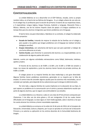 UNIDAD DIDÁCTICA – CURRÍCULO EN CONTEXTOS DIVERSOS
2015/2016 Página 1
CONTEXTUALIZACIÓN:
La unidad didáctica se va a desarrollar en el CEIP Delicias, situado, como su propio
nombre indica, en el barrio de Las Delicias de Zaragoza. Es un colegio urbano de una sola vía.
En el colegio hay 11 profesores para la sección de primaria: 6 tutores de sus respectivas clases,
y 5 especialistas: Lengua inglesa, lengua francesa, Audición y Lenguaje, Educación Física y
Música. Además, uno de los tutores imparte clases de apoyo a la lengua castellana en su
tiempo libre para los alumnos inmigrantes que tienen problemas con el lenguaje.
El barrio tiene una gran diversidad, y fijándose en su contexto, el colegio ha elaborado
distintos proyectos:
 Escuela de Familias, tratando de mejorar la relación de las familias con el colegio y
para ayudar a los padres que tengan problemas con el lenguaje (se realizan tertulias
dialógicas sencillas)
 Grupos interactivos, con voluntarios del barrio que van para aprender y trabajar de
una forma diferente en el aula.
 Camino Escolar, para fomentar la autonomía del alumno y su responsabilidad, con la
colaboración de algunos padres del centro.
Además, cuenta con algunas actividades extraescolares como fútbol, baloncesto, ludoteca,
ajedrez y teatro.
El horario de los alumnos es de 9:00h a 12:30h y de 15:30h a 17:00h de octubre a
mayo. Los meses de septiembre y junio los alumnos tienen horario de jornada continua, de
9:00h a 13:00h.
El colegio posee en su mayoría familias de clase media-baja y una gran diversidad.
Algunas familias tienen problemas económicos, generados en su mayoría por la falta de
empleo. El centro trata de conceder algunas ayudas para los alumnos más necesitados, con el
comedor por ejemplo, pero depende de las subvenciones que le otorgue la Administración.
Por otro lado, a algunas familias les cuesta implicarse en la educación de sus hijos, lo
que supone un problema en la comunicación con el centro y provoca absentismo escolar por
parte de algunos alumnos, que no siguen una continuidad en sus estudios.
La unidad didáctica va a llevarse a cabo en una clase de 4º de primaria compuesta por
25alumnos. 5 de ellos son de etnia gitana y 10 son inmigrantes (3 de los cuales tienen
dificultades con el lenguaje). La clase sigue un nivel medio igualado, salvo 2 alumnos a los que
les cuesta alcanzar los mínimos y tienen necesidades especiales.
La unidad didáctica se enmarca en la orden de 16 de junio de 2014, de la Consejera de
Educación, Universidad, Cultura y Deporte, por la que se aprueba el currículo de la Educación
Primaria y se autoriza su aplicación en los centros docentes de la Comunidad Autónoma de
Aragón.
 