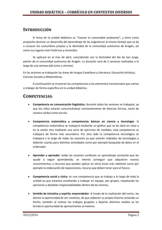 UNIDAD DIDÁCTICA – CURRÍCULO EN CONTEXTOS DIVERSOS
2015/2016 Página 2
INTRODUCCIÓN
El tema de la unidad didáctica es “Conoce tu comunidad autónoma”, y tiene como
propósito alcanzar un desarrollo del aprendizaje de las asignaturas al mismo tiempo que se da
a conocer las costumbres propias y la identidad de la comunidad autónoma de Aragón, así
como sus lugares más históricos y conocidos.
Se aplicará en el mes de abril, coincidiendo con la festividad del día de San Jorge,
patrón de la comunidad autónoma de Aragón. La duración será de 5 sesiones realizadas a lo
largo de una semana (de lunes a viernes).
En las sesiones se trabajarán las áreas de Lengua Castellana y Literatura, Educación Artística,
Ciencias Sociales y Matemáticas.
A continuación se muestran las competencias y los elementos transversales que vamos
a trabajar de forma específica en la unidad didáctica.
COMPETENCIAS:
 Competencia en comunicación lingüística: durante todas las sesiones se trabajará, ya
que los niños estarán comunicándose constantemente de diversas formas, tanto de
manera verbal como escrita.
 Competencia matemática y competencias básicas en ciencia y tecnología: la
competencia matemática se trabajará mediante un gráfico que se les dará en clase y
en la sesión tres mediante una serie de ejercicios de medidas, esta competencia se
trabajará de forma más secundaria. Por otro lado la competencia tecnológica se
trabajará a lo largo de todas las sesiones ya que estarán rodeados de tecnologías y
deberán usarlas para distintas actividades como por ejemplo búsqueda de datos en el
ordenador.
 Aprender a aprender: todas las sesiones conllevan un aprendizaje constante que les
ayude a seguir aprendiendo, se intenta conseguir que adquieran nuevos
conocimientos, y recursos que puedan aplicar en otras áreas más adelante como por
ejemplo la elaboración de exposiciones, recurso que deben tener para el futuro.
 Competencia social y cívica: es una competencia que se trabaja a lo largo de toda la
unidad ya que estamos enseñando a trabajar en equipo, por grupos, respetando las
opiniones y dándoles responsabilidades dentro de los mismos.
 Sentido de iniciativa y espíritu emprendedor: A través de la realización del comic, les
damos la oportunidad de ser creativos, de que elaboren su propia historia contando un
hecho, también al realizar los trabajos grupales y dejarles distintos medios se les
brinda la oportunidad de aprovecharlos al máximo.
 